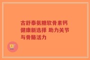 古舒泰氨糖软骨素钙 健康新选择 助力关节与骨骼活力
