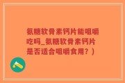 氨糖软骨素钙片能咀嚼吃吗_氨糖软骨素钙片是否适合咀嚼食用？)