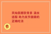 天灿氨糖软骨素 温水送服 助力关节健康的正确吃法