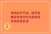 告别关节不适，益节氨糖软骨素钙片红瓶带你走向舒适生活