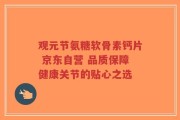观元节氨糖软骨素钙片 京东自营 品质保障健康关节的贴心之选