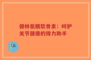 健林氨糖软骨素：呵护关节健康的得力助手
