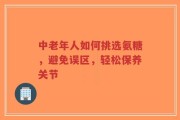 中老年人如何挑选氨糖，避免误区，轻松保养关节