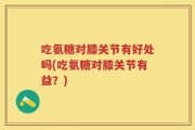 吃氨糖对膝关节有好处吗(吃氨糖对膝关节有益？)