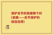 保护关节的氨糖那个好(氨糖——关节保护的绝佳选择)