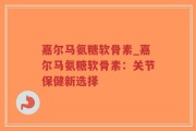 嘉尔马氨糖软骨素_嘉尔马氨糖软骨素：关节保健新选择