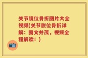 关节脱位骨折图片大全视频(关节脱位骨折详解：图文并茂，视频全程解读！)