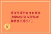 肩关节摔伤吃什么补品(如何通过补充营养调理肩关节摔伤？)