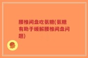 腰椎间盘吃氨糖(氨糖有助于缓解腰椎间盘问题)