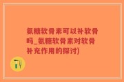 氨糖软骨素可以补软骨吗_氨糖软骨素对软骨补充作用的探讨)