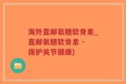 海外直邮氨糖软骨素_直邮氨糖软骨素 - 保护关节健康)