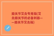 膝关节艾灸专用箱(艾灸膝关节的必备利器——膝关节艾灸箱)