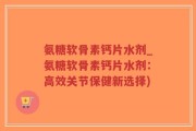 氨糖软骨素钙片水剂_氨糖软骨素钙片水剂：高效关节保健新选择)
