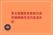 男士氨糖软骨素助力关节健康提升活力生活方式
