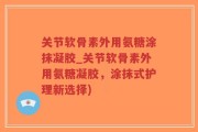 关节软骨素外用氨糖涂抹凝胶_关节软骨素外用氨糖凝胶，涂抹式护理新选择)