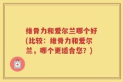 维骨力和爱尔兰哪个好(比较：维骨力和爱尔兰，哪个更适合您？)