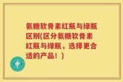 氨糖软骨素红瓶与绿瓶区别(区分氨糖软骨素红瓶与绿瓶，选择更合适的产品！)