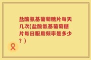 盐酸氨基葡萄糖片每天几次(盐酸氨基葡萄糖片每日服用频率是多少？)