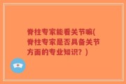 脊柱专家能看关节嘛(脊柱专家是否具备关节方面的专业知识？)