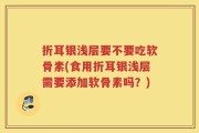 折耳银浅层要不要吃软骨素(食用折耳银浅层需要添加软骨素吗？)