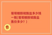 葡萄糖胺硫酸盐多少钱一瓶(葡萄糖胺硫酸盐售价多少？)