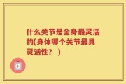 什么关节是全身最灵活的(身体哪个关节最具灵活性？ )