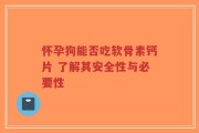 怀孕狗能否吃软骨素钙片 了解其安全性与必要性