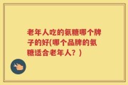 老年人吃的氨糖哪个牌子的好(哪个品牌的氨糖适合老年人？)