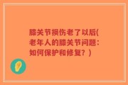 膝关节损伤老了以后(老年人的膝关节问题：如何保护和修复？)