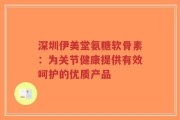 深圳伊美堂氨糖软骨素：为关节健康提供有效呵护的优质产品