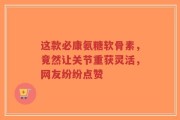 这款必康氨糖软骨素，竟然让关节重获灵活，网友纷纷点赞