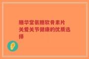 膳华堂氨糖软骨素片 关爱关节健康的优质选择