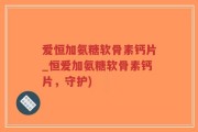 爱恒加氨糖软骨素钙片_恒爱加氨糖软骨素钙片，守护)