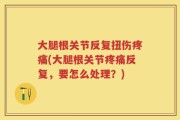 大腿根关节反复扭伤疼痛(大腿根关节疼痛反复，要怎么处理？)