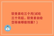 软骨素吃三个月(试吃三个月后，软骨素会给您带来哪些效果？)