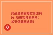 药品里的氨糖软骨素钙片_氨糖软骨素钙片：关节保健新选择)