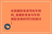 吃氨糖软骨素可吃牛奶吗_氨糖软骨素与牛奶搭配食用的可行性探讨)