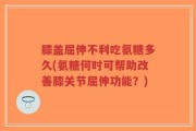 膝盖屈伸不利吃氨糖多久(氨糖何时可帮助改善膝关节屈伸功能？)