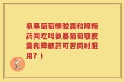 氨基葡萄糖胶囊和降糖药同吃吗氨基葡萄糖胶囊和降糖药可否同时服用？)