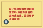 吃了氨糖膝盖疼痛加重正常吗(氨糖食用后膝盖疼痛加重，是否属于正常现象？)