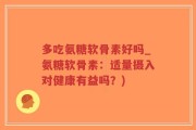 多吃氨糖软骨素好吗_氨糖软骨素：适量摄入对健康有益吗？)