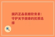 国药正晶氨糖软骨素：守护关节健康的优质选择