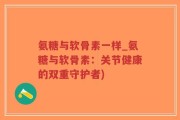 氨糖与软骨素一样_氨糖与软骨素：关节健康的双重守护者)