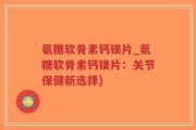 氨糖软骨素钙镁片_氨糖软骨素钙镁片：关节保健新选择)