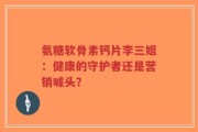 氨糖软骨素钙片李三姐：健康的守护者还是营销噱头？