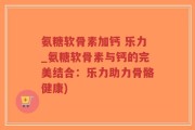 氨糖软骨素加钙 乐力_氨糖软骨素与钙的完美结合：乐力助力骨骼健康)