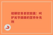 硫磺软骨素软胶囊：呵护关节健康的营养补充剂