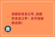 氨糖软骨素三甲_氨糖软骨素三甲：关节保健新选择)