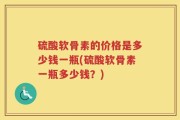 硫酸软骨素的价格是多少钱一瓶(硫酸软骨素一瓶多少钱？)