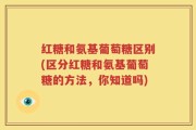 红糖和氨基葡萄糖区别(区分红糖和氨基葡萄糖的方法，你知道吗)